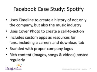 Facebook Case Study: Spotify
• Uses Timeline to create a history of not only
  the company, but also the music industry
• Uses Cover Photo to create a call-to-action
• Includes custom apps as resources for
  fans, including a careers and download tab
• Branded with proper company logos
• Rich content (images, songs & videos) posted
  regularly
5/18/2012                       DRAGONSEARCH MARKETING I May 2012   28
 