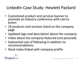 LinkedIn Case Study: Hewlett Packard
• Customized product and services banner to
  promote an industry conference with call-to-
  action
• 19 products and services listed on the company
  page
• Updated logo and description about the company
• Video about the company featured (not pictured)
• Substantial size of following in addition to
  recommendations.
• Stock index linked with company profile

5/18/2012                       DRAGONSEARCH MARKETING I May 2012   30
 