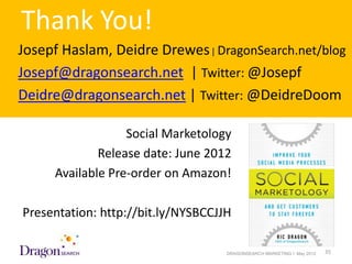 Thank You!
Josepf Haslam, Deidre Drewes | DragonSearch.net/blog
Josepf@dragonsearch.net | Twitter: @Josepf
Deidre@dragonsearch.net | Twitter: @DeidreDoom

                     Social Marketology
                Release date: June 2012
        Available Pre-order on Amazon!

Presentation: http://bit.ly/NYSBCCJJH

5/18/2012                             DRAGONSEARCH MARKETING I May 2012   35
 