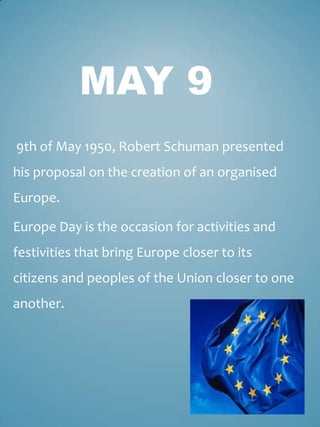 MAY 9
9th of May 1950, Robert Schuman presented
his proposal on the creation of an organised
Europe.

Europe Day is the occasion for activities and
festivities that bring Europe closer to its
citizens and peoples of the Union closer to one
another.
 