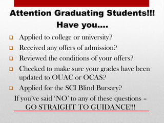 Attention Graduating Students!!!
          Have you….
  Applied to college or university?
 Received any offers of admission?

 Reviewed the conditions of your offers?

 Checked to make sure your grades have been
   updated to OUAC or OCAS?
 Applied for the SCI Blind Bursary?

 If you’ve said ‘NO’ to any of these questions –
     GO STRAIGHT TO GUIDANCE!!!
 
