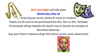 SCI’S Arts Night will take place
Wednesday May 16
Featuring our music, drama & visual art students
Tickets are $5 and can be purchased from Mrs. Kerr or Mrs. Forrester
All proceeds will go towards the band’s trip to Toronto to compete at
Musicfest Nationals.
Buy your ticket in advance & get the chance to win some sweet prizes
 