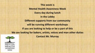 This week is
Mental Health Awareness Week
Every day during lunch
in the Lobby
Different supports from our community
will be running different workshops
If you are looking to help or be a part of this
We are looking for bakers, artists, voices and man other duties
Contact Mr. Murray
 