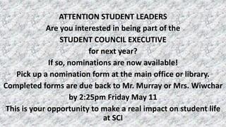 ATTENTION STUDENT LEADERS
Are you interested in being part of the
STUDENT COUNCIL EXECUTIVE
for next year?
If so, nominations are now available!
Pick up a nomination form at the main office or library.
Completed forms are due back to Mr. Murray or Mrs. Wiwchar
by 2:25pm Friday May 11
This is your opportunity to make a real impact on student life
at SCI
 