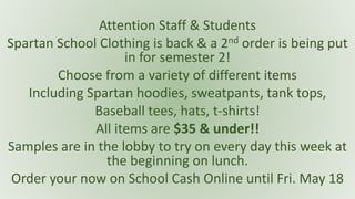 Attention Staff & Students
Spartan School Clothing is back & a 2nd order is being put
in for semester 2!
Choose from a variety of different items
Including Spartan hoodies, sweatpants, tank tops,
Baseball tees, hats, t-shirts!
All items are $35 & under!!
Samples are in the lobby to try on every day this week at
the beginning on lunch.
Order your now on School Cash Online until Fri. May 18
 