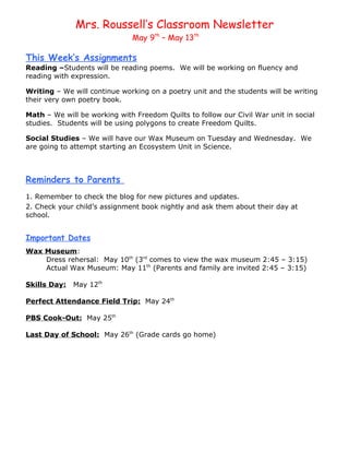 Mrs. Roussell’s Classroom Newsletter
                              May 9th – May 13th

This Week’s Assignments
Reading –Students will be reading poems. We will be working on fluency and
reading with expression.

Writing – We will continue working on a poetry unit and the students will be writing
their very own poetry book.

Math – We will be working with Freedom Quilts to follow our Civil War unit in social
studies. Students will be using polygons to create Freedom Quilts.

Social Studies – We will have our Wax Museum on Tuesday and Wednesday. We
are going to attempt starting an Ecosystem Unit in Science.



Reminders to Parents
1. Remember to check the blog for new pictures and updates.
2. Check your child’s assignment book nightly and ask them about their day at
school.


Important Dates
Wax Museum:
    Dress rehersal: May 10th (3rd comes to view the wax museum 2:45 – 3:15)
    Actual Wax Museum: May 11th (Parents and family are invited 2:45 – 3:15)

Skills Day:   May 12th

Perfect Attendance Field Trip: May 24th

PBS Cook-Out: May 25th

Last Day of School: May 26th (Grade cards go home)
 