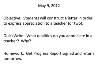 May 9, 2012

Objective: Students will construct a letter in order
to express appreciation to a teacher (or two).

QuickWrite: What qualities do you appreciate in a
teacher? Why?

Homework: Get Progress Report signed and return
tomorrow.
 
