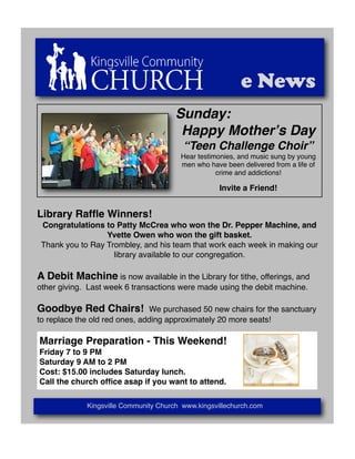 e News
                                       Sunday:
                                        Happy Motherʼs Day
                                         “Teen Challenge Choir”
                                        Hear testimonies, and music sung by young
                                        men who have been delivered from a life of
                                                   crime and addictions!

                                                    Invite a Friend!


Library Rafﬂe Winners!
 Congratulations to Patty McCrea who won the Dr. Pepper Machine, and
                  Yvette Owen who won the gift basket.
 Thank you to Ray Trombley, and his team that work each week in making our
                    library available to our congregation.

A Debit Machine is now available in the Library for tithe, offerings, and
other giving. Last week 6 transactions were made using the debit machine.

Goodbye Red Chairs!            We purchased 50 new chairs for the sanctuary
to replace the old red ones, adding approximately 20 more seats!

Marriage Preparation - This Weekend!
Friday 7 to 9 PM
Saturday 9 AM to 2 PM
Cost: $15.00 includes Saturday lunch.
Call the church ofﬁce asap if you want to attend.

             Kingsville Community Church www.kingsvillechurch.com
 