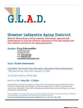 G.L.A.D.
Greater Lafayette Aging District
Mission: Networking to bring together individuals, agencies and
organizations to provide resource awareness of the best medical and
non-medical services to the aging population.
Speaker: Greg Schexnailder
Clinical Specialist
Genentech Lytics
Cell: (337) 344-1246
Fax: (844) 819-3417
schexnailder.gregory@gene.com
Topic: Stoke Awareness
LOCATION: The Family Tree Information, Education & Counseling Center
1602 West Pinhook, Suite 100A, Lafayette, LA 70508
Tel: 337.981.2180 Fax: 337.981.2391
DATE and TIME: May 9th - 2:30pm
Lynda Southard with Cajun Area Agency on Aging will be collecting food to feed the elderly. She receives
calls often to help feed those transitioning to a meal site program. If you would like to contribute to the
need, at every meeting Mrs. Lynda will be collecting non-perishable items such as small bags of rice, pasta,
canned meats and boxed meals.
Plan to spotlight your company and bring a door prize! Feel free to bring guests especially if they are in marketing
or speak directly to your patients in the community, they will thank you for it!
Contact greaterlafayetteagingdistrict@gmail.com or call 337-280-5256
 