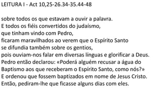 LEITURA I - Act 10,25-26.34-35.44-48
sobre todos os que estavam a ouvir a palavra.
E todos os fiéis convertidos do judaísmo,
que tinham vindo com Pedro,
ficaram maravilhados ao verem que o Espírito Santo
se difundia também sobre os gentios,
pois ouviam-nos falar em diversas línguas e glorificar a Deus.
Pedro então declarou: «Poderá alguém recusar a água do
Baptismo aos que receberam o Espírito Santo, como nós?»
E ordenou que fossem baptizados em nome de Jesus Cristo.
Então, pediram-lhe que ficasse alguns dias com eles.
 
