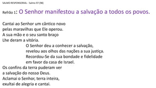 SALMO RESPONSORIAL - Salmo 97 (98)
Refrão 1: O Senhor manifestou a salvação a todos os povos.
Cantai ao Senhor um cântico novo
pelas maravilhas que Ele operou.
A sua mão e o seu santo braço
Lhe deram a vitória.
O Senhor deu a conhecer a salvação,
revelou aos olhos das nações a sua justiça.
Recordou-Se da sua bondade e fidelidade
em favor da casa de Israel.
Os confins da terra puderam ver
a salvação do nosso Deus.
Aclamai o Senhor, terra inteira,
exultai de alegria e cantai.
 