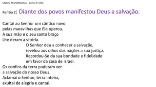 SALMO RESPONSORIAL - Salmo 97 (98)
Refrão 2: Diante dos povos manifestou Deus a salvação.
Cantai ao Senhor um cântico novo
pelas maravilhas que Ele operou.
A sua mão e o seu santo braço
Lhe deram a vitória.
O Senhor deu a conhecer a salvação,
revelou aos olhos das nações a sua justiça.
Recordou-Se da sua bondade e fidelidade
em favor da casa de Israel.
Os confins da terra puderam ver
a salvação do nosso Deus.
Aclamai o Senhor, terra inteira,
exultai de alegria e cantai.
 