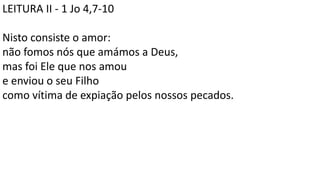 LEITURA II - 1 Jo 4,7-10
Nisto consiste o amor:
não fomos nós que amámos a Deus,
mas foi Ele que nos amou
e enviou o seu Filho
como vítima de expiação pelos nossos pecados.
 