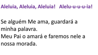 Aleluia, Aleluia, Aleluia! Alelu-u-u-u-ia!
Se alguém Me ama, guardará a
minha palavra.
Meu Pai o amará e faremos nele a
nossa morada.
 
