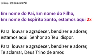 Entrada: Em Nome do Pai
Em nome do Pai, Em nome do Filho,
Em nome do Espírito Santo, estamos aqui 2x
Para louvar e agradecer, bendizer e adorar,
estamos aqui Senhor ao Teu dispor.
Para louvar e agradecer, bendizer e adorar,
Te aclamar, Deus Trino de amor.
 