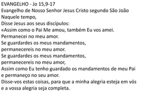 EVANGELHO - Jo 15,9-17
Evangelho de Nosso Senhor Jesus Cristo segundo São João
Naquele tempo,
Disse Jesus aos seus discípulos:
«Assim como o Pai Me amou, também Eu vos amei.
Permanecei no meu amor.
Se guardardes os meus mandamentos,
permanecereis no meu amor.
Se guardardes os meus mandamentos,
permanecereis no meu amor,
Assim como Eu tenho guardado os mandamentos de meu Pai
e permaneço no seu amor.
Disse-vos estas coisas, para que a minha alegria esteja em vós
e a vossa alegria seja completa.
 