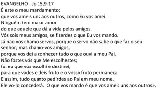 EVANGELHO - Jo 15,9-17
É este o meu mandamento:
que vos ameis uns aos outros, como Eu vos amei.
Ninguém tem maior amor
do que aquele que dá a vida pelos amigos.
Vós sois meus amigos, se fizerdes o que Eu vos mando.
Já não vos chamo servos, porque o servo não sabe o que faz o seu
senhor; mas chamo-vos amigos,
porque vos dei a conhecer tudo o que ouvi a meu Pai.
Não fostes vós que Me escolhestes;
fui eu que vos escolhi e destinei,
para que vades e deis fruto e o vosso fruto permaneça.
E assim, tudo quanto pedirdes ao Pai em meu nome,
Ele vo-lo concederá. O que vos mando é que vos ameis uns aos outros».
 