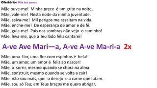 Ofertório: Mãe dos jovens
Mãe ouve-me! Minha prece é um grito na noite,
Mãe, vale-me! Nesta noite da minha juventude.
Mãe, salva-me! Mil perigos me assaltam na vida.
Mãe, enche-me! De esperança de amor e de fé.
Mãe, guia-me! Pois nas sombras não vejo o caminho!
Mãe, leva-me, que a Teu lado feliz cantarei!
A-ve Ave Mari—a, A-ve A-ve Ma-ri-a 2x
Mãe, uma flor, uma flor com espinhos é bela!
Mãe, um amor, um amor é feliz ao nascer!
Mãe, a sorrir, mesmo quando se chora na alma.
Mãe, construir, mesmo quando se volta a cair!
Mãe, não sou mais, que o desejo e a carne que lutam.
Mãe, sou só Teu; em Teus braços me quero abrigar,
 