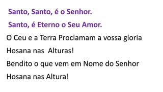 Santo, Santo, é o Senhor.
Santo, é Eterno o Seu Amor.
O Ceu e a Terra Proclamam a vossa gloria
Hosana nas Alturas!
Bendito o que vem em Nome do Senhor
Hosana nas Altura!
 