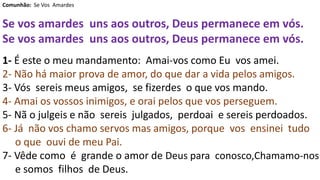 Comunhão: Se Vos Amardes
Se vos amardes uns aos outros, Deus permanece em vós.
Se vos amardes uns aos outros, Deus permanece em vós.
1- É este o meu mandamento: Amai-vos como Eu vos amei.
2- Não há maior prova de amor, do que dar a vida pelos amigos.
3- Vós sereis meus amigos, se fizerdes o que vos mando.
4- Amai os vossos inimigos, e orai pelos que vos perseguem.
5- Nã o julgeis e não sereis julgados, perdoai e sereis perdoados.
6- Já não vos chamo servos mas amigos, porque vos ensinei tudo
o que ouvi de meu Pai.
7- Vêde como é grande o amor de Deus para conosco,Chamamo-nos
e somos filhos de Deus.
 
