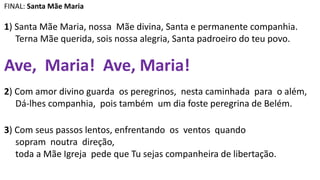 FINAL: Santa Mãe Maria
1) Santa Mãe Maria, nossa Mãe divina, Santa e permanente companhia.
Terna Mãe querida, sois nossa alegria, Santa padroeiro do teu povo.
Ave, Maria! Ave, Maria!
2) Com amor divino guarda os peregrinos, nesta caminhada para o além,
Dá-lhes companhia, pois também um dia foste peregrina de Belém.
3) Com seus passos lentos, enfrentando os ventos quando
sopram noutra direção,
toda a Mãe Igreja pede que Tu sejas companheira de libertação.
 