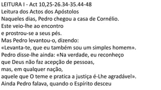 LEITURA I - Act 10,25-26.34-35.44-48
Leitura dos Actos dos Apóstolos
Naqueles dias, Pedro chegou a casa de Cornélio.
Este veio-lhe ao encontro
e prostrou-se a seus pés.
Mas Pedro levantou-o, dizendo:
«Levanta-te, que eu também sou um simples homem».
Pedro disse-lhe ainda: «Na verdade, eu reconheço
que Deus não faz acepção de pessoas,
mas, em qualquer nação,
aquele que O teme e pratica a justiça é-Lhe agradável».
Ainda Pedro falava, quando o Espírito desceu
 