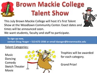 This July Brown Mackie College will host it’s first Talent
Show at the Woodlawn Community Center. Exact dates and
times will be announced soon.
We want students, faculty and staff to participate.
To sign up now,
contact Doug Yeager – 513-672-1936 or email dyeager@brownmackie.edu
Talent Categories:
Music
Dancing
Comedy
Sketch Theater
Movie
Trophies will be awarded
for each category.
Grand Prize!
 