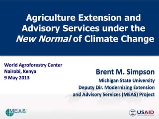 Agriculture Extension and
Advisory Services under the
New Normal of Climate Change
Brent M. Simpson
Michigan State University
Deputy Dir. Modernizing Extension
and Advisory Services (MEAS) Project
World Agroforestry Center
Nairobi, Kenya
9 May 2013
 