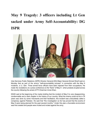 May 9 Tragedy: 3 officers including Lt Gen
sacked under Army Self-Accountability: DG
ISPR
Inter-Services Public Relations (ISPR) Director General (DG) Major General Ahmed Sharif said on
Monday that as part of the army's "self-accountability process" in connection with the May 9
incidents, a Lt. Gen. Three armed force officers have been rejected from their occupations. He
made the revelations at a press conference on the "facts" of May 9 - when protests erupted across
the country following the arrest of PTI Chairman Imran Khan.
DGISI said at the beginning of the media briefing that the incident of May 9 is very disappointing,
condemnable and a dark chapter in the history of our country. What the enemy could not do in 76
years was done by some miscreants and their facilitators, this incident was undoubtedly called a
conspiracy against Pakistan. He said that "the investigation so far has proved that the events of
May 9 were being planned for the past several months." Under this plan a favorable environment
was first created and people were incited and incited against the army.
 