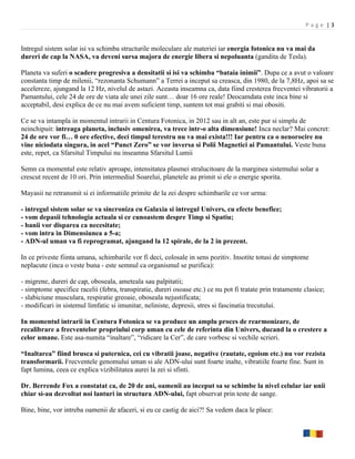 Page |3


Intregul sistem solar isi va schimba structurile moleculare ale materiei iar energia fotonica nu va mai da
dureri de cap la NASA, va deveni sursa majora de energie libera si nepoluanta (gandita de Tesla).

Planeta va suferi o scadere progresiva a densitatii si isi va schimba “bataia inimii”. Dupa ce a avut o valoare
constanta timp de milenii, “rezonanta Schumann” a Terrei a inceput sa creasca, din 1980, de la 7,8Hz, apoi sa se
accelereze, ajungand la 12 Hz, nivelul de astazi. Aceasta inseamna ca, data fiind cresterea frecventei vibratorii a
Pamantului, cele 24 de ore de viata ale unei zile sunt… doar 16 ore reale! Deocamdata este inca bine si
acceptabil, desi explica de ce nu mai avem suficient timp, suntem tot mai grabiti si mai obositi.

Ce se va intampla in momentul intrarii in Centura Fotonica, in 2012 sau in alt an, este pur si simplu de
neinchipuit: intreaga planeta, inclusiv omenirea, va trece intr-o alta dimensiune! Inca neclar? Mai concret:
24 de ore vor fi… 0 ore efective, deci timpul terestru nu va mai exista!!! Iar pentru ca o nenorocire nu
vine niciodata singura, in acel “Punct Zero” se vor inversa si Polii Magnetici ai Pamantului. Veste buna
este, repet, ca Sfarsitul Timpului nu inseamna Sfarsitul Lumii

Semn ca momentul este relativ aproape, intensitatea plasmei stralucitoare de la marginea sistemului solar a
crescut recent de 10 ori. Prin intermediul Soarelui, planetele au primit si ele o energie sporita.

Mayasii ne retransmit si ei informatiile primite de la zei despre schimbarile ce vor urma:

- intregul sistem solar se va sincroniza cu Galaxia si intregul Univers, cu efecte benefice;
- vom depasii tehnologia actuala si ce cunoastem despre Timp si Spatiu;
- banii vor disparea ca necesitate;
- vom intra in Dimensiunea a 5-a;
- ADN-ul uman va fi reprogramat, ajungand la 12 spirale, de la 2 in prezent.

In ce priveste fiinta umana, schimbarile vor fi deci, colosale in sens pozitiv. Insotite totusi de simptome
neplacute (inca o veste buna - este semnul ca organismul se purifica):

- migrene, dureri de cap, oboseala, ameteala sau palpitatii;
- simptome specifice racelii (febra, transpiratie, dureri osoase etc.) ce nu pot fi tratate prin tratamente clasice;
- slabiciune musculara, respiratie greoaie, oboseala nejustificata;
- modificari in sistemul limfatic si imunitar, neliniste, depresii, stres si fascinatia trecutului.

In momentul intrarii in Centura Fotonica se va produce un amplu proces de rearmonizare, de
recalibrare a frecventelor propriului corp uman cu cele de referinta din Univers, ducand la o crestere a
celor umane. Este asa-numita “inaltare”, “ridicare la Cer”, de care vorbesc si vechile scrieri.

“Inaltarea” fiind brusca si puternica, cei cu vibratii joase, negative (rautate, egoism etc.) nu vor rezista
transformarii. Frecventele genomului uman si ale ADN-ului sunt foarte inalte, vibratiile foarte fine. Sunt in
fapt lumina, ceea ce explica vizibilitatea aurei la zei si sfinti.

Dr. Berrende Fox a constatat ca, de 20 de ani, oamenii au inceput sa se schimbe la nivel celular iar unii
chiar si-au dezvoltat noi lanturi in structura ADN-ului, fapt observat prin teste de sange.

Bine, bine, vor intreba oamenii de afaceri, si eu ce castig de aici?! Sa vedem daca le place:
 