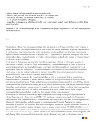 Page |4


- intuitia si capacitatile paranormale se dezvolta mai repede;
- folosirea unei parti mai mari din creier, peste 10-15% cat in prezent;
- toate bolile incurabile vor disparea, inclusiv SIDA si cancerul;
- se vor inmulti bioterapeutii si telepatii;
- corpul fizic va incepe sa se schimbe si probabil vom vedea(cei care scapa!) o aura de lumina ca sfintii de pe
peretii bisericilor.

Ideea este ca 2012 este foarte aproape de noi si majoritatea vor ajunge cu siguranta sa vada daca aceasta profetie
este reala sau falsa.



Nota:




Pamantul este o fiinta vie si tot ceea ce exista pe el isi are originea in el. Corpul nostru fizic isi are originea in
materia pamantului iar corpurile noastre subtile sunt formate din materie subtila care ii apartine tot pamantului.
El este in acelasi timp hrana si suportul nostru iar sanatatea noastra, atat fizica cat si mentala si emotionala
depinde de modul cum noi ne raportam la energiile sale. La o prima vedere, pamantul nu ne poate oferi decat
hrana si adapost insa progresele stiintei au revelat o interactiune mai profunda intre pamant si vietuitoarele care
se afla pe el, in special oamenii.
Se stie acum ca fiinta umana are propriul ei camp bioenergetic care vibreaza pe o frecventa specifica in
conformitate cu nivelul vietii acelei fiinte. Aceasta vibratie a campului bioenergetic al fiintei se datoreaza
insumarii nenumaratelor impulsuri electrice care controleaza activitatea muschilor, a sistemului nervos, a
organelor de simt si asa mai departe. Creierul fiind organul care centralizeaza si coordoneaza aceste vibratii,
putem spune ca aici ele sunt cel mai intense si mai usor masurabile si de asemenea constituie o masura a
activitatii creierului. Practic acestea constituie undele cerebrale.
Analog activitatii bioenergetice din corpul nostru trebuie sa stim ca si pamantul, fiind un organism de
dimensiuni cosmice, prezinta si el aceeasi activitate bioelectrica. Sa ne gandim numai la fulgerele care se
manifesta in atmosfera terestra. Pe plan global, la orice moment de timp dat se manifesta circa 1000 de fulgere
care reprezinta descarcari uriase de energie privite din punctul nostru de vedere insa la scara pamantului ele pot
fi asimilate impulsurilor care circula prin nervii corpului nostru. Aceste fulgere constituie viata bioenergetica a
pamantului care este alimentata din profunzimile ascunse ale acestuia. In mod natural asadar, campul
bioenergetic al pamantului trebuie sa aiba si o frecventa de vibratie corespunzatoare.
Schumann a fost primul om de stiinta care a prezis existenta acestui camp bioenergetic al pamantului si a
calculat frecventa sa de vibratie intre anii 1952 - 1957 inainte de a putea fi masurata efectiv. Pamantul se
comporta ca un urias condensator electric. Atmosfera este un conductor slab si daca nu ar exista in permanenta
fulgere intr-o parte sau alta a globului, sarcina sa s-ar difuza in cca 10 minute. Aceste sarcini electrice
permanente se manifesta intr-o cavitate determinata de marginea pamantului si partea inferioara a ionosferei la
aproximativ 55 km inaltime. Sarcina totala care exista in aceasta cavitate este de 500.000 Coulombi.(Unitate de
măsură pentru sarcina electrică, egală cu cantitatea de electricitate care traversează într-o secundă secţiunea unui conductor străbătut
de un curent electric constant de 1 amper.) Aceasta sarcina se afla intr-o redistribuire constanta datorita fulgerelor. Mai
mult, fiecare fulger care se manifesta in atmosfera terestra da nastere unei unde cvasi-stationare care se
 