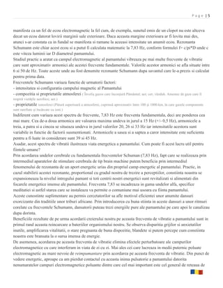 Page |5


manifesta ca un fel de ecou electromagnetic la fel cum, de exemplu, sunetul emis de un clopot nu este altceva
decat un ecou datorat lovirii marginii sale exterioare. Daca aceasta margine exterioara ar fi lovita mai des,
atunci s-ar constata ca in fundal se manifesta si ramane la aceeasi intensitate un anumit ecou. Rezonanta
Schumann este chiar acest ecou si a putut fi calculata matematic la 7,83 Hz, conform formulei f= c/pi*D unde c
este viteza luminii iar D diametrul pamantului.
Studiul practic a aratat ca campul electromagnetic al pamantului vibreaza pe mai multe frecvente de vibratie
care sunt aproximativ armonici ale acestei frecvente fundamentale. Valorile acestor armonici se afla situate intre
6 si 50 de Hz. Toate aceste unde au fost denumite rezonante Schumann dupa savantul care le-a prezis si calculat
pentru prima data.
Frecventele Schumann variaza functie de urmatorii factori:
- intensitatea si configuratia campului magnetic al Pamantului
- compozitia si proprietatile atmosferei ( Înveliş gazos care înconjură Pământul; aer; cer; văzduh. Amestec de gaze care îl
respiră vietăţile aerobice; aer.)
- proprietatile ionosferei (Pătură superioară a atmosferei, cuprinsă aproximativ între 100 şi 1000 km, în care gazele componente
sunt rarefiate şi încărcate cu ioni.)
Indiferent cum variaza acest spectru de frecvente, 7,83 Hz este frecventa fundamentala, deci are ponderea cea
mai mare. Cea de-a doua armonica are valoarea maxima undeva in jurul a 15 Hz (+/- 0,5 Hz), armonicele a
treia, a patra si a cincea se situeaza undeva in jurul valorilor 20, 26 si 33 Hz iar intensitatile acestora sunt
variabile in functie de factorii susmentionati. Armonicele a sasea si a saptea a caror intensitate este suficienta
pentru a fi luate in considerare sunt 39 si 45 Hz.
Asadar, acest spectru de vibratii ilustreaza viata energetica a pamantului. Cum poate fi acest lucru util pentru
fiintele umane?
Prin acordarea undelor cerebrale cu fundamentala frecventelor Schuman (7,83 Hz), fapt care se realizeaza prin
intermediul aparatelor de stimulare cerebrala de tip brain machine putem beneficia prin intermediul
fenomenului de rezonanta de un aport energetic urias din propriul camp energetic al pamantului. Practic, in
cazul stabilirii acestei rezonante, proportional cu gradul nostru de trezire a perceptiilor, constiinta noastra se
expansioneaza la nivelul intregului pamant si toti centrii nostri energetici sunt revitalizati si alimentati din
focarele energetice imense ale pamantului. Frecventa 7,83 se incadreaza in gama undelor alfa, specifice
meditatiei si astfel starea care se instaleaza va permite o comuniune mai usoara cu fiinta pamantului.
Aceste cunostinte suplimentare au permis cercetatorilor sa afle motivul eficientei unor anumite dansuri
exorcizante din traditiile unor triburi africane. Prin introducerea cu buna stiinta in aceste dansuri a unor ritmuri
corelate cu frecventele Schumann, dansatorii puteau trezi energiile pure ale pamantului pe care apoi le canalizau
dupa dorinta.
Beneficiile rezultate de pe urma acordarii creierului nostru pe aceasta frecventa de vibratie a pamantului sunt in
primul rand aceasta reincarcare a bateriilor organismului nostru. Se observa disparitia grijilor si anxietatilor
inutile, amplificarea vitalitatii, o stare pregnanta de buna dispozitie, blandete si putem percepe cum constiinta
noastra este bransata la o sursa imensa de energie.
De asemenea, acordarea pe aceasta frecventa de vibratie elimina efectele perturbatoare ale campurilor
electromagnetice cu care interferam in viata de zi cu zi. Mai ales cei care lucreaza in medii puternic poluate
electromagnetic au mare nevoie de reimpamantare prin acordarea pe aceasta frecventa de vibratie. Din punct de
vedere energetic, aproape ca am pierdut contactul cu aceasta inima pulsatorie a pamantului datorita
nenumaratelor campuri electromagnetice poluante dintre care cel mai important este cel general de reteaua de
 