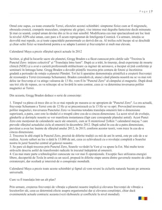 Page |7



Omul este supus, ca toate creaturile Terrei, efectelor acestei schimbări: simptome fizice cum ar fi migrenele,
oboseala cronică, crampele musculare, simptome ale gripei, vise intense mai degraba fanteziste decât minunate.
Şi mai cu seamă, corpul uman devine din ce în ce mai sensibil. Modificarea cea mai spectaculoasă are loc însă
la nivelul ADN-ului uman, care pare a fi acum reprogramat de Inteligenţa Cosmică. Ca urmare, intuiţia se
dezvoltă mai repede, ca şi toate capacităţile paranormale ce derivă din ea. Al treilea ochi începe să se deschidă
şi chiar ochii fizici se transformă pentru a se adapta Luminii şi frecvenţelor ei mult mai elevate.

Calendarul Maya a prezis sfârşitul epocii actuale în 2012

Scriitor, şi ghid la locurile sacre ale planetei, Gregg Braden s-a făcut cunoscut prin cărţile sale "Trezirea la
Punctul Zero: iniţiere colectivă" şi "Translaţia între lumi". După ce a trăit, în tinereţe, două experienţe de moarte
clinică (NDE) şi a avut o carieră profesională strălucitoare ca inginer de aeronave, a început să ţină conferinţe şi
seminarii în întreaga lume. Gregg Braden a dovedit ştiinţific trecerea prin centura de fotoni şi încetinirea
gradată a perioadei de rotaţie a planetei Pământ. Tot lui îi aparaţine demonstraţia ştiinţifică a creşterii frecvenţei
de rezonanţă a Terrei (rezonanţa Schumann). Braden consideră că, atunci când planeta noastră nu se va mai roti
deloc iar frecvenţa ei va atinge valoarea de 13 Hz, vom fi în "Punctul Zero" al câmpului ei magnetic. După două
sau trei zile de repaus, ea va reîncepe să se învârtă în sens contrar, ceea ce va determina inversarea polilor
magnetici ai Terrei.

Din aceasta, Gregg Braden deduce o serie de consecinţe:

1. Timpul va părea că trece din ce în ce mai repede pe masura ce ne apropiem de "Punctul Zero". La ora actuală,
frecvenţa Schumann a Terrei este de 12 Hz şi se preconizează ca la 13 Hz se va opri. Provocând inversarea
polilor magnetici, traversarea Punctului Zero va însemna totodata translaţia omenirii într-o dimensiune
superioară, a patra, care este la rândul ei o treaptă către cea de-a cincea dimensiune. La acest nivel de evoluţie,
gândurile şi dorinţele noastre se vor manifesta instantaneu (fapt care corespunde planului astral). Acest Punct
Zero este menţionat de calendarele sacre ale omenirii, cum ar fi misteriosul Ţolkin ? calendarul mayaş ? care
prevede sfârşitul actualului ciclu al omenirii în decembrie 2012. După saltul în cea de-a patra dimensiune,
prevăzut a avea loc înainte de sfârşitul anului 2012, în 2013, conform acestor teorii, vom trece în cea de-a
cincea dimensiune.
2. Trecerea în altă etapă la Punctul Zero, prezisă de diferite tradiţii cu mii de ani în urmă, este pe cale de a se
realiza. Aceste salturi au loc o dată la 13.000 de ani, ceea ce echivalează cu o revoluţie completă a Soarelui
nostru în jurul Soarelui central al galaxiei noastre.
3. Se pare că după trecerea prin Punctul Zero, Soarele va răsări la Vest şi va apune la Est. Mai multe texte
străvechi descriu astfel de transformări radicale în trecutul îndepărtat al omenirii.
4. Cea mai mare parte a tehnologiilor cunoscute nu vor mai fi operaţionale. Excepţie face utilizarea energiei
libere, decoperită de Tesla în urmă cu un secol, propusă în diferite etape unora dintre guvernele noastre de către
extratereştri, dar ocultată şi interzisă de o conspiraţie mondială.

Calendarul Maya a prezis toate aceste schimbări şi faptul că vom reveni la ciclurile naturale bazate pe armonia
universală.

Cum va fi translaţia într-un alt plan?

Prin urmare, creşterea frecvenţei de vibraţie a planetei noastre implică şi elevarea frecvenţei de vibraţie a
locuitorilor săi, ceea ce determină efecte asupra organismului dar şi elevarea conştiinţei, chiar dacă
evenimentele actuale contrazic aceasta (vezi războaiele şi conflictele la nivel mondial).
 