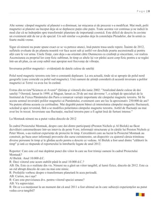 Page |8



Alte semne: câmpul magnetic al planetei s-a diminuat, iar mişcarea ei de precesie s-a modificat. Mai mult, polii
magnetici ai planetei au început deja să se deplaseze puţin câte puţin. Toate acestea vor continua şi ne indică în
mod clar că ne îndreptăm spre transformări planetare de importanţă cosmică. Este dificil de descris în cuvinte
un eveniment atât de rar şi de special. Un salt similar s-a produs deja în constelaţia Pleiadelor, dar în urmă cu
foarte multă vreme.

Sigur că nimeni nu poate spune exact ce se va petrece atunci, însă putem trasa unele repere. Înainte de 2012,
sufletele evoluate de pe planeta noastră vor face acest salt şi astfel vor deschide poarta ascensională şi pentru
alţii care le vor urma. Unele fiinţe, care deja s-au orientat către Dumnezeu cu credinţă şi sinceritate, vor realiza
Ascensiunea cu propriul lor corp fizic sublimat, în timp ce altele îşi vor părăsi acest corp fizic pentru a se regăsi
într-un alt plan, cu un corp subtil mai apropiat noii frecvenţe de vibraţie.

Inversarea polilor magnetici - evidenţiată de datele culese de sateliţi

Polul nord magnetic terestru este într-o constantă deplasare. La ora actuală, tinde să se apropie de polul nord
geografic (care coincide cu polul sud magnetic). Unii oameni de ştiinţă consideră că această inversare a polilor
magnetici ai Terrei va avea loc în curând.

Extras din revista"Sciences et Avenir" (Ştiinţa şi viitorul) din iunie 2002: "Analizând datele culese de doi
sateliţi ? Oersted, lansat în 1999, şi Magsat, lansat cu 20 de ani mai devreme ?, o echipă de specialişti de la
Institutul de Fizica Pământului din Paris a remarcat variaţii importante ale câmpului magnetic terestru. Să fie
acesta semnul inversării polilor magnetici ai Pamântului, eveniment care are loc la aproximativ 250.000 de ani?
Nu putem afirma aceasta cu certitudine. Mai degrabă putem bănui că intensitatea câmpului magnetic fluctuează,
scăzând şi apoi revenind, fără a se modifica polaritatea câmpului magnetic terestru. Astfel de fluctuaţii au mai
avut loc în trecut. Inversiune sau fluctuaţie, nucleul terestru pare a fi agitat însă de furtuni intense."

La Montauk nimeni nu a putut vedea dincolo de 2012

În cadrul Proiectului Montauk, despre care doi dintre participanţi (Preston Nichols şi Al Bielek) au făcut
dezvăluiri cutremurătoare într-un interviu de peste 9 ore, informaţii structurate şi în cărţile lui Preston Nichols şi
Peter Moon, s-au realizat experienţe de proiectie în timp. Cercetătorii care au lucrat la Proiectul Montauk au
construit, pe baza unor informaţii provenite din surse extraterestre, un dispozitiv cu ajutorul căruia trimiteau
diverse persoane în timp şi le ghidau acolo pentru a descrie ce vedeau. Al Bielek a fost unul dintre "călătorii în
timp" şi iată ce răspunde el reporterului la întrebarile legate de anul 2012:

Reporter: Care este cel mai depărtat punct din viitor în care au fost trimişi oameni în cadrul Proiectului
Montauk?
Al Bielek: Anul 10.000 d.C.
R: Deci viitorul este acum stabilit până în anul 10.000 d.C.?
AB: Da. Este ca o realitate din vis. Nimeni nu a găsit un viitor tangibil, al lumii fizice, dincolo de 2012. Este ca
un zid abrupt dincolo de care nu mai este nimic.
R: Profeţiile vorbesc despre o transformare planetară în acea perioadă.
AB: Curios, nu-i aşa?
R: Care este previziunea dvs. pentru viitorul speciei umane?
AB: Va supravieţui.
R: De ce s-a menţionat la un moment dat că anul 2011 a fost ultimul an în care subiecţii experienţelor au putut
vedea ceva tangibil?
 