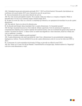 Page |9


AB: Calendarul mayaş prevede pentru perioada 2011 ? 2013 un fel de barieră. Persoanele clarvăzătoare au
confirmat că în jurul anului 2013 este o barieră de care ele nu pot trece.
R: Asta nu înseamnă că nu este nimic dincolo de acel an.
AB: Nu. Este ascuns percepţiilor noastre. Nu se poate vedea nici măcar cu o maşina a timpului. Mulţi se
întreabă dacă vor mai avea controlul asupra omenirii dupa 2013.
R: Se pare că avem de a face cu o elevare a conştiinţei pe măsură ce ne apropiem de translaţia în cea de-a patra
dimensiune.
AB: Într-adevăr. Sunt ceva dovezi în direcţia asta.
R: Se discută mult despre ideea translaţiei într-o a patra dimensiune. Ce înseamnă aceasta?
AB: De fapt, înseamnă trecerea la o frecvenţă de vibraţie superioară. Este de asemenea în legatură cu
conştientizarea faptului că nu suntem separaţi de Creatorul nostru. Este un eveniment de genul celui numit de
creştini "revenirea în Glorie". A doua venire se referă mai degrabă la o stare interioara, decât la o fiinţă care
vine şi stabileste o ierarhie.
R: Când se va realiza complet această translaţie?
AB: A patra dimensiune este mult mai plină de viaţă. Este o dimensiune în care predomină compasiunea,
înţelegerea şi iubirea. Trecerea definitivă la cea de-a patra dimensiune cred că va avea loc între anii 2003 şi
2013.
R: E interesant că şi prin metodele de divinaţie I-Ching se prevede un sfârsit în anul 2012.
AB: Da. Nimic nu va mai fi la fel pe Pământ. Transformarile au început deja. Suntem martori la "dispariţia"
celei de-a treia dimensiuni a vieţii.
 