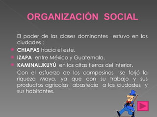 El poder de las clases dominantes  estuvo en las ciudades : CHIAPAS  hacia el este. IZAPA   entre México y Guatemala. KAMINALJKUYÚ   en las altas tierras del interior. Con el esfuerzo de los campesinos  se forjó la riqueza Maya, ya que con su trabajo y sus productos agrícolas  abastecía  a las ciudades  y sus habitantes. 
