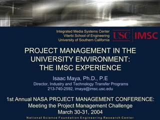Integrated Media Systems Center
                          Viterbi School of Engineering
                       University of Southern California


     PROJECT MANAGEMENT IN THE
      UNIVERSITY ENVIRONMENT:
        THE IMSC EXPERIENCE
                   Isaac Maya, Ph.D., P.E
         Director, Industry and Technology Transfer Programs
                 213-740-2592, imaya@imsc.usc.edu

1st Annual NASA PROJECT MANAGEMENT CONFERENCE:
        Meeting the Project Management Challenge
                    March 30-31, 2004
      National Science Foundation Engineering Research Center
 