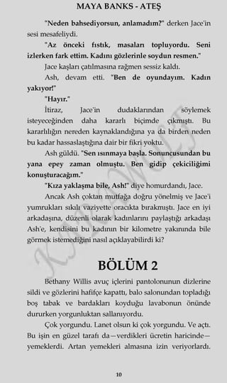 MAYA BANKS - ATEŞ
"Neden bahsediyorsun, anlamadım?" derken Jace'in
sesi mesafeliydi.
"Az önceki fıstık, masaları topluyordu. Seni
izlerken fark ettim. Kadını gözlerinle soydun resmen."
Jace kaşları çatılmasına rağmen sessiz kaldı.
Ash, devam etti. "Ben de oyundayım. Kadın
yakıyor!"
"Hayır."
İtiraz, Jace'in dudaklarından söylemek
isteyeceğinden daha kararlı biçimde çıkmıştı. Bu
kararlılığın nereden kaynaklandığına ya da birden neden
bu kadar hassaslaştığına dair bir fikri yoktu.
Ash güldü. "Sen ısınmaya başla. Sonuncusundan bu
yana epey zaman olmuştu. Ben gidip çekiciliğimi
konuşturacağım."
"Kıza yaklaşma bile, Ash!" diye homurdandı, Jace.
Ancak Ash çoktan mutfağa doğru yönelmiş ve Jace'i
yumrukları sıkılı vaziyette oracıkta bırakmıştı. Jace en iyi
arkadaşına, düzenli olarak kadınlarını paylaştığı arkadaşı
Ash'e, kendisini bu kadının bir kilometre yakınında bile
görmek istemediğini nasıl açıklayabilirdi ki?
BÖLÜM 2
Bethany Willis avuç içlerini pantolonunun dizlerine
sildi ve gözlerini hafifçe kapattı, balo salonundan topladığı
boş tabak ve bardakları koyduğu lavabonun önünde
dururken yorgunluktan sallanıyordu.
Çok yorgundu. Lanet olsun ki çok yorgundu. Ve açtı.
Bu işin en güzel tarafı da—verdikleri ücretin haricinde—
yemeklerdi. Artan yemekleri almasma izin veriyorlardı.
ıo
 