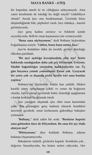 MAYA BANKS - ATEŞ
bir başından atardı ki ne olduğunu anlayamazdı. Ama
zaten kendisinin de istediği bu değil miydi? Gidebiliyor
olmalı? Ancak Jace onu bırakmamıştı. Üzerinde biraz
düşündüğünde bile, şüpheleri vardı. Jace oldukça... kararlı
görünüyordu.
Jace genç kadını sessizce ve beklenti içinde
seyrediyordu. Belli ki onun kaçmasına izin vermeyecekti.
"Bunu sana söyleyemem," dedi Bethany hıçkırıktan
boğuklaşmış sesiyle. "Lütfen, bunu bana sorma. Jace."
Jace'in dudakları daha da inceldi, gözleri duyduğu
öfkeden parıldadı.
"Bir şeyi açıklığa kavuşturalım, olur mu? Senin
hakkında sandığından daha çok şey biliyorum. Evsizsin.
Madde bağımlılığın yüzünden mahkûmiyetin var. Üç
gün boyunca yemek yememişsin. Paran yok. Uyuyacak
bir yerin yok ve dışarıda pislik herifin teki sana bunları
yapmış."
Bethany'nin yüzündeki bütün kan çekildi. Midesi
kasıldı utanç omuzlarına çöktü ve sonra da boğazına
oturdu. Jace'e ıstırap içerisinde baktı, hissettiği aşağılanma
o kadar keskindi ki ağlamak istedi.
Jace yanağını okşamak için, elini onun karnından
çekti. Baş parmağını genç kadının elmacık kemikleri
üzerinde gezdirdi, onun korkusunu giderdikçe bakışları
yumuşadı.
"Bethany," dedi sakin bir sesle. "Bunların hepsini
sana gelmeden önce de biliyordum. Bu sana bir şey ifade
etmiyor mu?"
"Bilmiyorum," diye fısıldadı Bethany, adama
bakmayı başaramıyordu.
Bakışlarını indirdi, gözlerini kapadı. Kendisini çok...
değersiz hissediyordu, bu histen nefret ediyordu. Her
ıoo
 