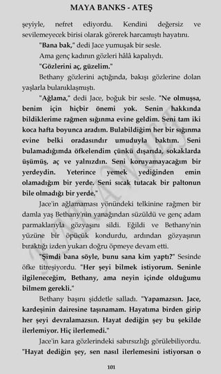 MAYA BANKS - ATEŞ
şeyiyle, nefret ediyordu. Kendini değersiz ve
sevilemeyecek birisi olarak görerek harcamıştı hayatını.
"Bana bak," dedi Jace yumuşak bir sesle.
Ama genç kadının gözleri hâlâ kapalıydı.
"Gözlerini aç, güzelim."
Bethany gözlerini açtığında, bakışı gözlerine dolan
yaşlarla bulanıklaşmıştı.
"Ağlama," dedi Jace, boğuk bir sesle. "Ne olmuşsa,
benim için hiçbir önemi yok. Senin hakkında
bildiklerime rağmen sığınma evine geldim. Seni tam iki
koca hafta boyunca aradım. Bulabildiğim her bir sığınma
evine belki oradasındır umuduyla baktım. Seni
bulamadığımda öfkelendim çünkü dışarıda, sokaklarda
üşümüş, aç ve yalnızdın. Seni koruyamayacağım bir
yerdeydin. Yeterince yemek yediğinden emin
olamadığım bir yerde. Seni sıcak tutacak bir paltonun
bile olmadığı bir yerde."
Jace'in ağlamaması yönündeki telkinine rağmen bir
damla yaş Bethany'nin yanağından süzüldü ve genç adam
parmaklarıyla gözyaşını sildi. Eğildi ve Bethany'nin
yüzüne bir öpücük kondurdu, ardından gözyaşının
bıraktığı izden yukarı doğru öpmeye devam etti.
"Şimdi bana söyle, bunu sana kim yaptı?" Sesinde
öfke titreşiyordu. "Her şeyi bilmek istiyorum. Seninle
ilgileneceğim, Bethany, ama neyin içinde olduğumu
bilmem gerekli."
Bethany başmı şiddetle salladı. "Yapamazsın. Jace,
kardeşinin dairesine taşmamam. Hayatıma birden girip
her şeyi devralamazsın. Hayat dediğin şey bu şekilde
ilerlemiyor. Hiç ilerlemedi."
Jace'in kara gözlerindeki sabırsızlığı görülebiliyordu.
"Hayat dediğin şey, sen nasıl ilerlemesini istiyorsan o
101
 