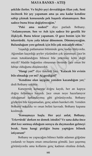 MAYA BANKS - ATEŞ
şekilde ilerler. Ve hiçbir şeyi devraldığım filan yok. Seni
incitecek bir şey yapamam ama şu ana kadar kendine
sahip çıkmak konusunda pek başarılı olamamışsın. Ben
sadece bunu biraz değiştireceğim."
"Peki ama neden?" diye parladı Bethany.
"Anlamıyorum. Sen ve Ash için sadece bir gecelik bir
ilişkiydi. Bunu tekrar yapamam. O gece benim için bir
tekerrürdü. Aynı yola tekrar dönemem. Dönmeyeceğim.
Bulunduğum yere gelmek için bile çok mücadele ettim."
Yaşadığı patlamanın bitiminde genç kadın titriyordu.
Ağzından kaçırdığı şeyler yüzünden çok utanmıştı. Jace'in
onun tutuklandığını bilmesi bile yeterince kötü değil
miydi? Madde bağımlısı olmasının ötesinde Jace onun bir
fahişe olduğunu düşünecekti.
"Hangi yer?" diye üsteledi Jace. "Kalacak bir evinin
bile olmadığı yer mi? Aç gezdiğin?"
"Kendime olan saygımı yeniden kazandığım yer,"
dedi Bethany sakince.
Kanepenin kenarına doğru kaydı, her an kapıya
doğru fırlamaya hazırdı. Jace onun neye hazırlanıyor
olduğunun farkındaymış gibi görünüyordu. Bethany
gözlerini bile kırpamadan, genç adam hareket etti. Yeniden
Bethany sokuldu ve onun belini kavradı. Bethany kapana
kısılmıştı.
"Konuşmaya başla. Her şeyi anlat, Bethany.
Tekerrürdü' derken ne demek istedin? Ve sana daha önce
dört kez sormuş olduğum soruyu da duymazdan gelmeyi
bırak. Sana hangi pisliğin bunu yaptığını bilmek
istiyorum!"
Bethany ne yapacağını bilmez halde adamın göğsüne
yaslandı ve başını onun omuzlarına gömdü. Jace şaşırmış
görünüyordu ama kollarını genç kadının etrafına doladı,
102
 