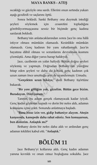 MAYA BANKS - ATEŞ
sıcaklığı ve gücüyle onu sardı. Ellerini onun sırtında yukarı
aşağı gezdirdi ve saçlarını öptü.
Sonra bekledi. Sanki Bethany ona duymak istediği
şeyleri söylemek için cesaretini topladığını
görebiliyormuşçasına sessiz bir biçimde genç kadına
sarılarak bekledi.
Bethany'nin anlatacaklarından sonra Jace'in onu hâlâ
istiyor olması mümkün olamazdı. Kesinlikle mümkün
olamazdı. Genç kadının bir yanı rahatlamıştı. Jace'in
hayatına dâhil olması ve sorunlarını devralması kısmını
çözmüştü. Ama diğer yarısı harap haldeydi.
Jace, cazibenin en yalın haliydi. Bütün doğru şeyleri
söylemiş ve yapmıştı. Doğrudan Bethany'nin yüreğine
hitap eden şeyleri ve daha da kötüsü genç kadının çok
uzun zaman önce unuttuğu şeyi de uyandırmıştı: Umudu.
"Gerçekten uzun hikâye," dedi Bethany tişörtüne
bakarak.
"Bir yere gittiğim yok, güzelim. Bütün gece bizim.
Buradayım. Dinliyorum."
Tanrım, bu adam gerçek olamayacak kadar iyiydi.
Genç kadın gözlerini kapadı ve derin bir nefes aldı, adamm
kokusunu içine çekti. Sonunda anlatmaya başladı.
"Bana biraz izin ver, gidip battaniye alayım. Ateşin
karşısında, kanepede daha rahat ederiz. Sen konuşursun,
ben dinlerim. Anlaştık mı?"
Bethany derin bir nefes daha aldı ve ardından genç
adamm teklifini kabul etti. "Anlaştık."
BÖLÜM 11
Jace Bethany'yi kollarına aldı. Genç kadın adamm
yanma kıvrıldı ve onun omuz boşluğuna sokuldu. Jace
103
 