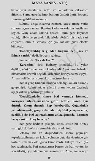 MAYA BANKS - ATEŞ
battaniyeyi üzerlerine örttü ve kenarlarını dikkatlice
düzeltti. Sonra genç kadının başının üstünü öptü, Bethany
zamanın geldiğini anlamıştı.
Ruhunu açığa çıkarma zamanı. Jace'e utanç verici
sırlarını açma zamanı. Bugüne kadar uykularını lanetleyen
şeyler. Genç adam sabırla bekledi—tüm gece boyunca
yaptığı gibi—ve şu anda bile gözle görülür bir irade sarf
ediyordu. Bunun Bethany için çok zor olduğunu elbette
biliyordu.
"Hatırlayabildiğim günden bugüne hep Jack ve
ikimiz vardık," dedi, Bethany sakince.
Jace gerildi. "Jack de kim?"
"Kardeşim," dedi Bethany içtenlikle. Bu yalan
değildi, çünkü adam onun kardeşiydi. Aynı anne babadan
olmamaları önemli değildi. Jack onun koruyucu meleğiydi.
Ama şimdi Bethany onun koruyucusu olmuştu.
Jace'in genç kadının etrafına doladığı kolları birazcık
gevşemişti. Adam tekrar ellerini onun kolları üzerinde
aşağı yukarı gezdirmeye dalmıştı.
"Gençliğimizde kimse bizi yanında istemedi,
koruyucu aileler arasında gidip geldik. Bazen ayn
düştük. Onun dışında hep beraberdik. Çoğunlukla
yetimhanelerde, grup evlerinde. Büyüdükçe isyan ettik,
özellikle de bizi ayıracaklarını anladığımızda. Başımızı
belaya soktu. Epey hem de."
Jace genç kadının şakağını öptü, sessiz bir destek
verir gibi dudaklarını uzun bir süre orada tuttu.
Bethany bir an düşündükten sonra geçmişini
toparlayabilmenin en kolay yolunun detaylar üzerinde çok
fazla durmamak olduğuna karar verdi. Hikâye zaten çok
hoş sayılmazdı. Peri masallarına benzer bir hali yoktu. En
son istediği şey adamm ona acımasıydı. Ama Jace'in neye
104
 