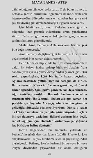 MAYA BANKS - ATEŞ
dâhil olduğunu bilmeye hakkı vardı. O da bunu istiyordu.
Bethany, Jace'in durumunu öğrenmesi halinde, artık onu
istemeyeceğini biliyordu. Ama en azından her şey sanki
çok farklıymış gibi davranabileceği bir gecesi daha vardı.
İçini hüzün sardı, bunun ifadesine yansıdığını da
biliyordu. Jace parmak eklemlerini onun yanaklarına
sürdü. Bethany göz ucuyla baktığında genç adamın
çatılmış kaşlarını görebiliyordu.
"Anlat bana, Bethany. Anlatacakların tek bir şeyi
bile değiştirmeyecek."
Ama Bethany değiştireceğini biliyordu. Her zaman
değiştirmişti. Her zaman değiştirecekti.
Derin bir nefes alıp içinde tuttu ve derin düşüncelere
daldı. En kolayı, hızlıca anlatıp bitirmek olacaktı. Yara
bandını yavaş yavaş çekmektense birden çekmek gibi. "On
sekiz yaşımdayken, kötü bir trafik kazası geçirdim.
Aylarca hastanede yattım. Her iki bacağım da kırıktı.
Halim fenaydı. Kısaca tarif etmem gerekirse, yürümeyi
tekrar öğrendim. Çok tedavi gördüm. Acı dayanılmazdı.
Ağn kesicilere sarıldım. Başlarda kullanma sebebim
tamamen tıbbi ihtiyaçtandı. İlaçları aldığım zaman her
şey daha iyi oluyordu. Acı geçiyordu. Kendime güvenim
geliyordu, dünyayla yüzleşebiliyordum. Dünya o kadar
da kötü ve umutsuz bir yer gibi görünmüyordu. İlaçlara
ihtiyaç duymaya başladım, fiziksel acılarım için değil,
ruhsal sağlığım için. Onlardan kurtulmaya çalıştığımda
ise, bir kâbus haline dönüştü."
Jace'in boğazından bir homurtu yükseldi ve
Bethany'nin gözünden damlalar süzüldü. Elbette ki Jace
onaylamıyordu. Büyük bir ihtimalle onun güçsüzlüğünden
tiksiniyordu. Bethany, Jace'in herhangi birine veya bir şeye
ihtiyaç duymadan yaşayabilen bir adam olduğunu
105
 