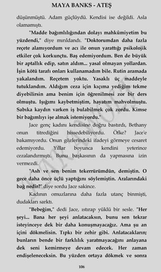 MAYA BANKS - ATEŞ
düşünmüştü. Adam güçlüydü. Kendisi ise değildi. Asla
olamamıştı.
"Madde bağımlılığından dolayı mahkûmiyetim bu
yüzdendi," diye mırıldandı. "Doktorumdan daha fazla
reçete alamıyordum ve acı ile onun yarattığı psikolojik
etkiler çok korkunçtu. Baş edemiyordum. Ben de büyük
bir aptallık edip, satın aldım... yasal olmayan yollardan.
İşin kötü tarafı onları kullanamadım bile. Rutin aramada
yakalandım. Reçetem yoktu. Yasaklı üç maddeyle
tutuklandım. Aldığım ceza için kıçıma yediğim tekme
diyebilirsin ama benim için öğrenilmesi zor bir ders
olmuştu. Işığımı kaybetmiştim, hayatım mahvolmuştu.
Sabıka kaydın varken iş bulabilmek çok zordu. Kimse
bir bağımlıyı işe almak istemiyordu."
Jace genç kadını kendisine doğru bastırdı, Bethany
onun titrediğini hissedebiliyordu. Öfke? Jace'e
bakamıyordu. Onun gözlerindeki ifadeyi görmeye cesaret
edemiyordu. Yıllar boyunca kendini yeterince
cezalandırmıştı. Bunu başkasının da yapmasına izin
vermezdi.
"Ash ve sen benim tekerrürümdün, demiştin. O
gece daha önce üçlü yaptığını söylemiştin. Aralarındaki
bağ nedir?" diye sordu Jace sakince.
Kadının omuzlarına daha fazla utanç binmişti,
dudakları sarktı.
"Bebeğim," dedi Jace, ıstırap yüklü bir sesle. "Her
şeyi... Bana her şeyi anlatacaksın, bunu sen tekrar
isteyinceye dek bir daha konuşmayacağız. Ama şu an
içini dökmelisin. Tıpkı bir zehir gibi. Anlatacakların;
bunların bende bir farklılık yaratmayacağını anlayana
dek seni kemirmeye devam edecek. Her zaman
endişeleneceksin. Bu yüzden ortaya dökmek ve sonra
106
 