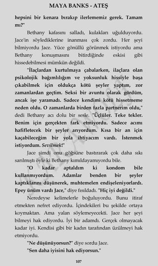MAYA BANKS - ATEŞ
hepsini bir kenara bırakıp ilerlememiz gerek. Tamam
mı?"
Bethany kafasını salladı, kulakları uğulduyordu.
Jace'in söylediklerine inanması çok zordu. Her şeyi
bilmiyordu Jace. Yüce gönüllü görünmek istiyordu ama
Bethany konuşmasını bitirdiğinde eskisi gibi
hissedebilmesi mümkün değildi.
"İlaçlardan kurtulmaya çabalarken, ilaçlara olan
psikolojik bağımlılığım ve yoksunluk hissiyle başa
çıkabilmek için oldukça kötü şeyler yaptım, zor
zamanlardan geçtim. Seksi bir avuntu olarak gördüm,
ancak işe yaramadı. Sadece kendimi kötü hissetmeme
neden oldu. O zamanlarda birden fazla partnerim oldu,"
dedi Bethany acı dolu bir sesle. "Üçlüler. Teke tekler.
Benim için gerçekten fark etmiyordu. Sadece acımı
hafifletecek bir şeyler arıyordum. Kısa bir an için
kaçabileceğim bir yola ihtiyacım vardı. İstenmek
istiyordum. Sevilmek!"
Jace şimdi onu göğsüne bastırarak çok daha sıkı
sarılmıştı öyle ki Bethany kımıldayamıyordu bile.
"O kadar aptaldım ki kondom bile
kullanmıyordum. Adamlar benden bir şeyler
kaptıklarını düşünerek, muhtemelen endişeleniyorlardı.
Epey ünüm vardı Jace," diye fısıldadı. "Hiç iyi değildi."
Neredeyse kelimelerle boğuluyordu. Bunu itiraf
etmekten nefret ediyordu. İçindekileri bu şekilde ortaya
koymaktan. Ama yalan söylemeyecekti. Jace her şeyi
bilmeyi hak ediyordu. İyi bir adamdı. Gerçek olmayacak
kadar iyi. Kendisi gibi bir kadm tarafından üzülmeyi hak
etmiyordu.
"Ne düşünüyorsun?" diye sordu Jace.
"Sen daha iyisini hak ediyorsun."
107
 