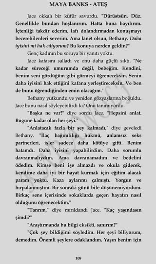 MAYA BANKS - ATEŞ
Jace okkalı bir küfür savurdu. "Dürüstsün. Düz.
Genellikle bundan hoşlanırım. Hatta buna bayılırım.
İçtenliği takdir ederim, lafı dolandırmadan konuşmayı
becerebilenleri severim. Ama lanet olsun, Bethany. Daha
iyisini mi hak ediyorum? Bu konuya nerden geldin?"
Genç kadının bu soruya bir yanıtı yoktu.
Jace kafasını salladı ve onu daha güçlü sıktı. "Ne
kadar süreceği umurumda değil, bebeğim. Kendini,
benim seni gördüğüm gibi görmeyi öğreneceksin. Senin
daha iyisini hak ettiğini kafana yerleştireceksin. Ve ben
de bunu öğrendiğinden emin olacağım."
Bethany yutkundu ve yeniden gözyaşlarına boğuldu.
Jace bunu nasıl söyleyebilirdi ki? Onu tanımıyordu.
"Başka ne var?" diye sordu Jace. "Hepsini anlat.
Bugüne kadar olan her şeyi."
"Anlatacak fazla bir şey kalmadı," diye geveledi
Bethany. "İlaç bağımlılığı hükmü, anlamsız seks
partnerleri, işler sadece daha kötüye gitti. Benim
hatamdı. Daha iyisini yapabilirdim. Daha sorumlu
davranmalıydım. Ama davranamadım ve bedelini
ödedim. Kimse beni işe almazdı ve okula gidecek,
kendime daha iyi bir hayat kurmak için eğitim alacak
param yoktu. Kaza aylarımı çalmıştı. Yorgun ve
hırpalanmıştım. Bir sonraki günü bile düşünemiyordum.
Birkaç sene içerisinde sokaklarda geçen hayatın nasıl
olduğunu öğrenecektim."
"Tannm," diye mırıldandı Jace. "Kaç yaşındasın
şimdi?"
"Araştırmanda bu bilgi eksikti, sanırım?"
"Çok şey bildiğimi söyledim. Her şeyi biliyorum,
demedim. Önemli şeylere odaklandım. Yaşın benim için
108
 