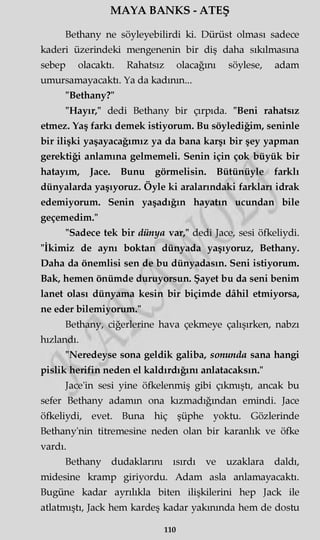 MAYA BANKS - ATEŞ
Bethany ne söyleyebilirdi ki. Dürüst olması sadece
kaderi üzerindeki mengenenin bir diş daha sıkılmasına
sebep olacaktı. Rahatsız olacağını söylese, adam
umursamayacaktı. Ya da kadının...
"Bethany?"
"Hayır," dedi Bethany bir çırpıda. "Beni rahatsız
etmez. Yaş farkı demek istiyorum. Bu söylediğim, seninle
bir ilişki yaşayacağımız ya da bana karşı bir şey yapman
gerektiği anlamına gelmemeli. Senin için çok büyük bir
hatayım, Jace. Bunu görmelisin. Bütünüyle farklı
dünyalarda yaşıyoruz. Öyle ki aralarındaki farkları idrak
edemiyorum. Senin yaşadığın hayatın ucundan bile
geçemedim."
"Sadece tek bir dünya var," dedi Jace, sesi öfkeliydi.
"İkimiz de aynı boktan dünyada yaşıyoruz, Bethany.
Daha da önemlisi sen de bu dünyadasın. Seni istiyorum.
Bak, hemen önümde duruyorsun. Şayet bu da seni benim
lanet olası dünyama kesin bir biçimde dâhil etmiyorsa,
ne eder bilemiyorum."
Bethany, ciğerlerine hava çekmeye çalışırken, nabzı
hızlandı.
"Neredeyse sona geldik galiba, sonunda sana hangi
pislik herifin neden el kaldırdığını anlatacaksın."
Jace'in sesi yine öfkelenmiş gibi çıkmıştı, ancak bu
sefer Bethany adamm ona kızmadığından emindi. Jace
öfkeliydi, evet. Buna hiç şüphe yoktu. Gözlerinde
Bethany'nin titremesine neden olan bir karanlık ve öfke
vardı.
Bethany dudaklarını ısırdı ve uzaklara daldı,
midesine kramp giriyordu. Adam asla anlamayacaktı.
Bugüne kadar ayrılıkla biten ilişkilerini hep Jack ile
atlatmıştı, Jack hem kardeş kadar yakınında hem de dostu
ııo
 