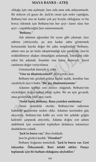 MAYA BANKS - ATEŞ
olduğu için ona açılmıştı. Jace asla ama asla anlayamazdı.
Bir milyon yıl geçse de. Jack'in onun için neler yaptığını,
Bethany'nin ona ne kadar çok şey borçlu olduğunu ve bu
borcu ödemek için Bethany'nin her şeyi—lanet olası her
şeyi—yapabileceğini Jace umursamazdı.
"Bethany."
Adı adamm ağzından bir uyarı gibi çıkmıştı. Jace
sabrını yitiriyordu, şu ana kadar sabır göstermek
konusunda kayda değer bir çaba sergilemişti. Bethany,
adam onu şu an fazla sıkıştırmadığı için şanslıydı. Jace'in
reddedilmeye alışkın olmadığını anlamıştı. İstediğini elde
eden bir adamdı. İnsanlar ona hayır demezdi. Şayet
canlarına değer veriyorlarsa.
Umutsuzluk tınısıyla iç çekti.
"Yine ne düşünüyorsun?" diye sordu Jace.
Bethany'nin gözleri ardına kadar açıldı, kendine has
zarafetiyle Jace'e baktı. "Bir şey düşünmüyorum."
Adamm tepkisi son derece olağandı, Bethany'nin
söylediğini doğru kabul ettiği açıktı. Bir an için gevşedi,
ama gözlerinde hâlâ ateş vardı.
"Anlat bana, Bethany. Bana yeniden sordurma."
Onun sesindeki otorite, Bethany'nin nabzının
harekete geçmesine neden oldu. Adamm üzerinden güç
akıyordu. Bethany'nin kalbi acı verir bir şekilde göğüs
kafesine çarparak atıyordu. Adama doğru son adımı
atabilmek için cesaretini toplarken defalarca istemsizce
dudaklarını yaladı.
"Jack'in borcu var," diye fısıldadı.
Jace'in gözleri kısıldı. "Efendim?"
Bethany boğazını temizledi. "Jack'in borcu var. Geri
istiyorlar. Ödeyemedi. Beni tehdit ettiler. Parayı
toplamak için bir haftam olduğunu söylediler."
111
 