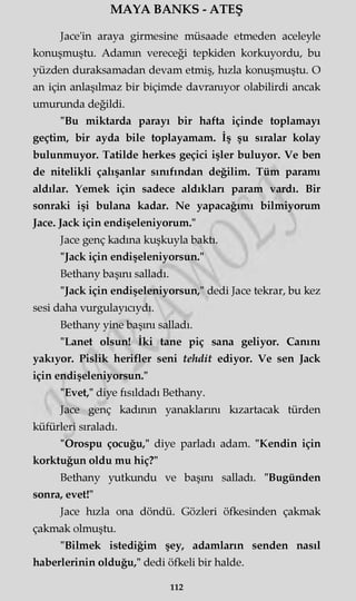 MAYA BANKS - ATEŞ
Jace'in araya girmesine müsaade etmeden aceleyle
konuşmuştu. Adamm vereceği tepkiden korkuyordu, bu
yüzden duraksamadan devam etmiş, hızla konuşmuştu. O
an için anlaşılmaz bir biçimde davranıyor olabilirdi ancak
umurunda değildi.
"Bu miktarda parayı bir hafta içinde toplamayı
geçtim, bir ayda bile toplayamam. İş şu sıralar kolay
bulunmuyor. Tatilde herkes geçici işler buluyor. Ve ben
de nitelikli çalışanlar sınıfından değilim. Tüm paramı
aldılar. Yemek için sadece aldıkları param vardı. Bir
sonraki işi bulana kadar. Ne yapacağımı bilmiyorum
Jace. Jack için endişeleniyorum."
Jace genç kadına kuşkuyla baktı.
"Jack için endişeleniyorsun."
Bethany başını salladı.
"Jack için endişeleniyorsun," dedi Jace tekrar, bu kez
sesi daha vurgulayıcıydı.
Bethany yine başını salladı.
"Lanet olsun! İki tane piç sana geliyor. Canını
yakıyor. Pislik herifler seni tehdit ediyor. Ve sen Jack
için endişeleniyorsun."
"Evet," diye fısıldadı Bethany.
Jace genç kadının yanaklarını kızartacak türden
küfürleri sıraladı.
"Orospu çocuğu," diye parladı adam. "Kendin için
korktuğun oldu mu hiç?"
Bethany yutkundu ve başını salladı. "Bugünden
sonra, evet!"
Jace hızla ona döndü. Gözleri öfkesinden çakmak
çakmak olmuştu.
"Bilmek istediğim şey, adamların senden nasıl
haberlerinin olduğu," dedi öfkeli bir halde.
112
 